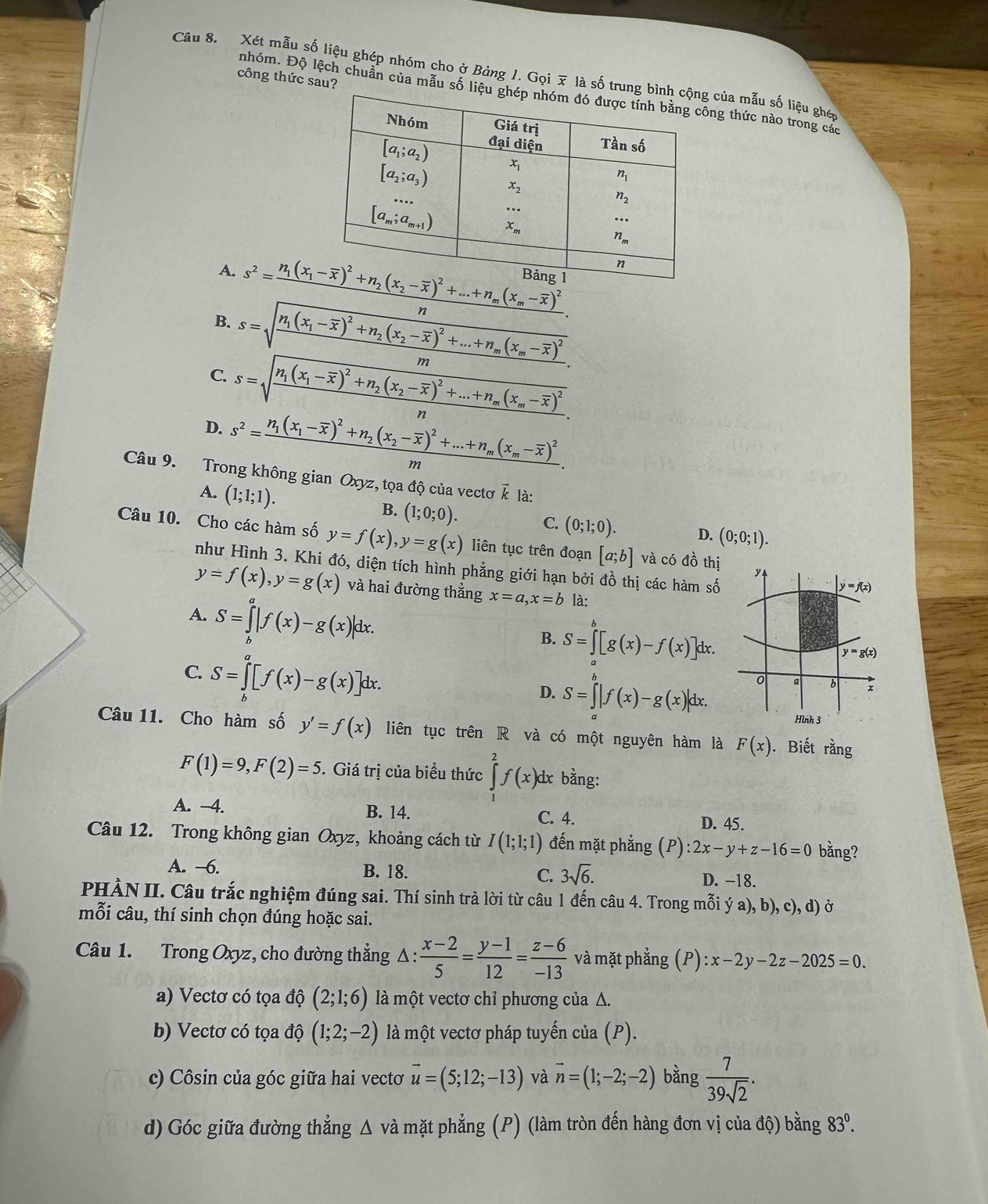 Xét mẫu số liệu ghép nhóm cho ở Bảng 1. Gọi x là số tru của mẫu số liệu ghép
công thức sau?
nhóm. Độ lệch chuẩn của mẫu số lng thức nào trong các
A. 
n
B. s=sqrt(frac n_1)(x_1-overline x)^2+n_2(x_2-overline x)^2+...+n_m(x_m-overline x)^2m.
C. s=sqrt(frac n_1)(x_1-overline x)^2+n_2(x_2-overline x)^2+...+n_m(x_m-overline x)^2n.
D. s^2=frac n_1(x_1-overline x)^2+n_2(x_2-overline x)^2+...+n_m(x_m-overline x)^2....
Câu 9. Trong không gian Oxyz, tọa độ của vectơ ễ là:
A. (1;1;1). B. (1;0;0).
C. (0;1;0). D. (0;0;1).
Câu 10. Cho các hàm số y=f(x),y=g(x) liên tục trên đoạn [a;b] và có đồ thị y
như Hình 3. Khi đó, diện tích hình phẳng giới hạn bởi đồ thị các hàm số
y=f(x),y=g(x) và hai đường thẳng x=a,x=b là:
y=f(x)
A. S=∈tlimits _b^(a|f(x)-g(x)|dx.
B. S=∈tlimits _0^b[g(x)-f(x)]dx.
C. S=∈tlimits _b^a[f(x)-g(x)]dx
y=g(x)
D. S=∈tlimits _a^b|f(x)-g(x)|dx.
0 a b x
Hình 3
Câu 11. Cho hàm số y'=f(x) liên tục trên R và có một nguyên hàm là F(x).  Biết ran I
F(1)=9,F(2)=5. Giá trị của biểu thức ∈tlimits ^2)f(x) dx bằng:
A. -4. B. 14. C. 4. D. 45.
Câu 12. Trong không gian Oxyz, khoảng cách từ I(1;1;1) đến mặt phẳng (P):2x-y+z-16=0 bằng?
A. —6. B. 18. C. 3sqrt(6). D. -18.
PHÀN II. Câu trắc nghiệm đúng sai. Thí sinh trả lời từ câu 1 đến câu 4. Trong mỗi ý a), b), c), d) ở
mỗi câu, thí sinh chọn đúng hoặc sai.
Câu 1. Trong Oxyz, cho đường thẳng Δ:  (x-2)/5 = (y-1)/12 = (z-6)/-13  và mặt phẳng (P) ):x-2y-2z-2025=0.
a) Vectơ có tọa độ (2;1;6) là một vectơ chỉ phương của Δ.
b) Vectơ có tọa độ (1;2;-2) là một vectơ pháp tuyến của (P).
c) Côsin của góc giữa hai vectơ vector u=(5;12;-13) và vector n=(1;-2;-2) bằng  7/39sqrt(2) .
d) Góc giữa đường thẳng Δ và mặt phẳng (P) (làm tròn đến hàng đơn vị của độ) bằng 83^0.