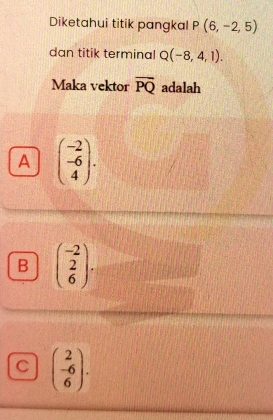 Diketahui titik pangkal P(6,-2,5)
dan titik terminal Q(-8,4,1). 
Maka vektor overline PQ adalah
A beginpmatrix -2 -6 4endpmatrix.
B beginpmatrix -2 2 6endpmatrix.
C beginpmatrix 2 -6 6endpmatrix.