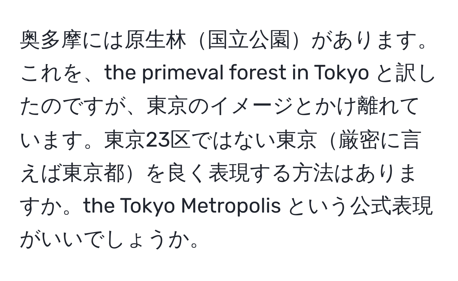 奥多摩には原生林国立公園があります。これを、the primeval forest in Tokyo と訳したのですが、東京のイメージとかけ離れています。東京23区ではない東京厳密に言えば東京都を良く表現する方法はありますか。the Tokyo Metropolis という公式表現がいいでしょうか。