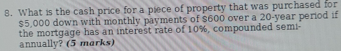 What is the cash price for a piece of property that was purchased for
$5,000 down with monthly payments of $600 over a 20-year period if 
the mortgage has an interest rate of 10%, compounded semi- 
annually? (5 marks)