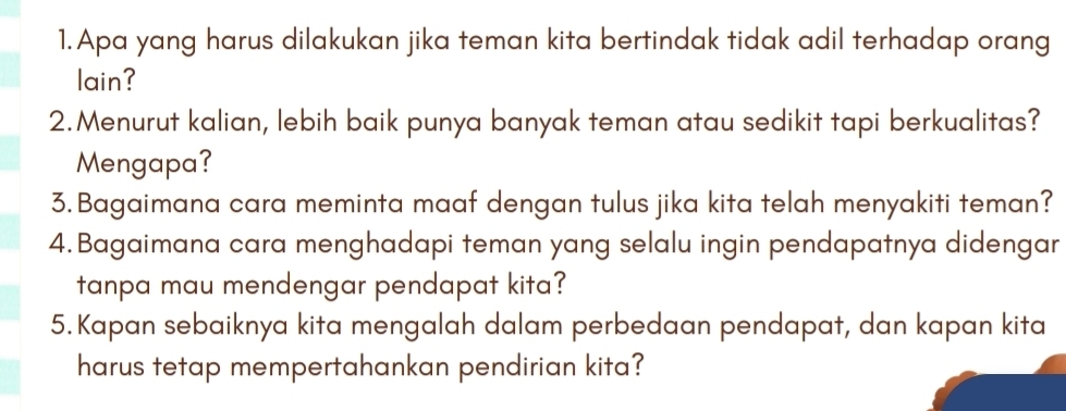 Apa yang harus dilakukan jika teman kita bertindak tidak adil terhadap orang 
lain? 
2.Menurut kalian, lebih baik punya banyak teman atau sedikit tapi berkualitas? 
Mengapa? 
3. Bagaimana cara meminta maaf dengan tulus jika kita telah menyakiti teman? 
4. Bagaimana cara menghadapi teman yang selalu ingin pendapatnya didengar 
tanpa mau mendengar pendapat kita? 
5. Kapan sebaiknya kita mengalah dalam perbedaan pendapat, dan kapan kita 
harus tetap mempertahankan pendirian kita?