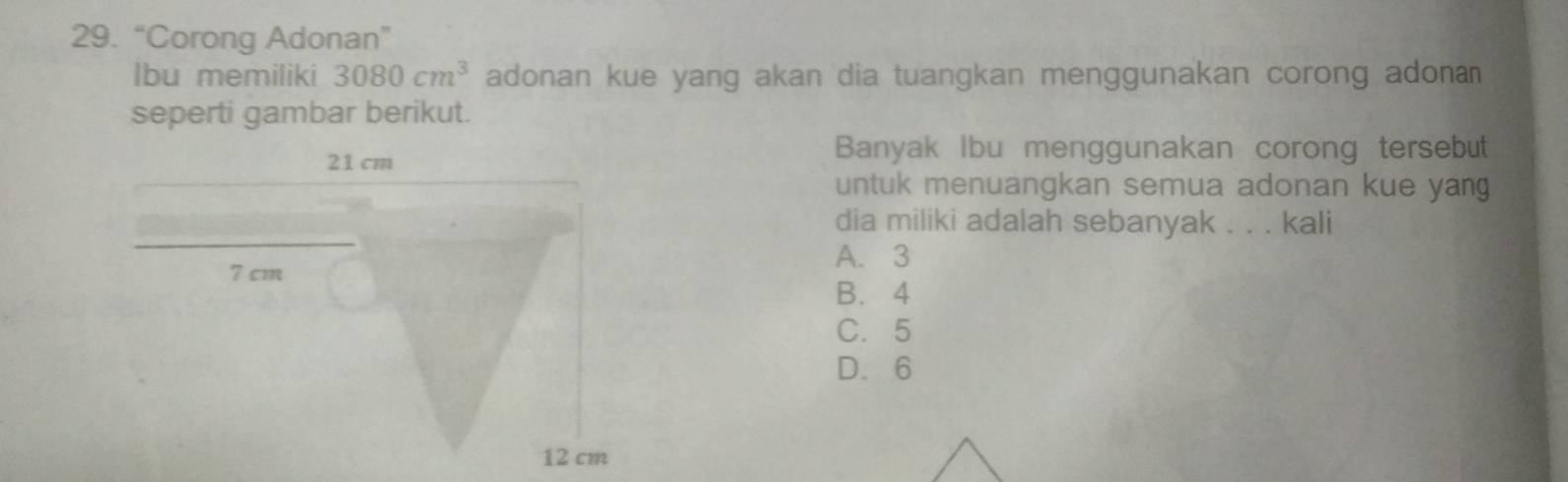 “Corong Adonan”
lbu memiliki 3080cm^3 adonan kue yang akan dia tuangkan menggunakan corong adona 
seperti gambar berikut.
Banyak Ibu menggunakan corong tersebut
untuk menuangkan semua adonan kue yang
dia miliki adalah sebanyak . . . kali
A. 3
B. 4
C. 5
D. 6