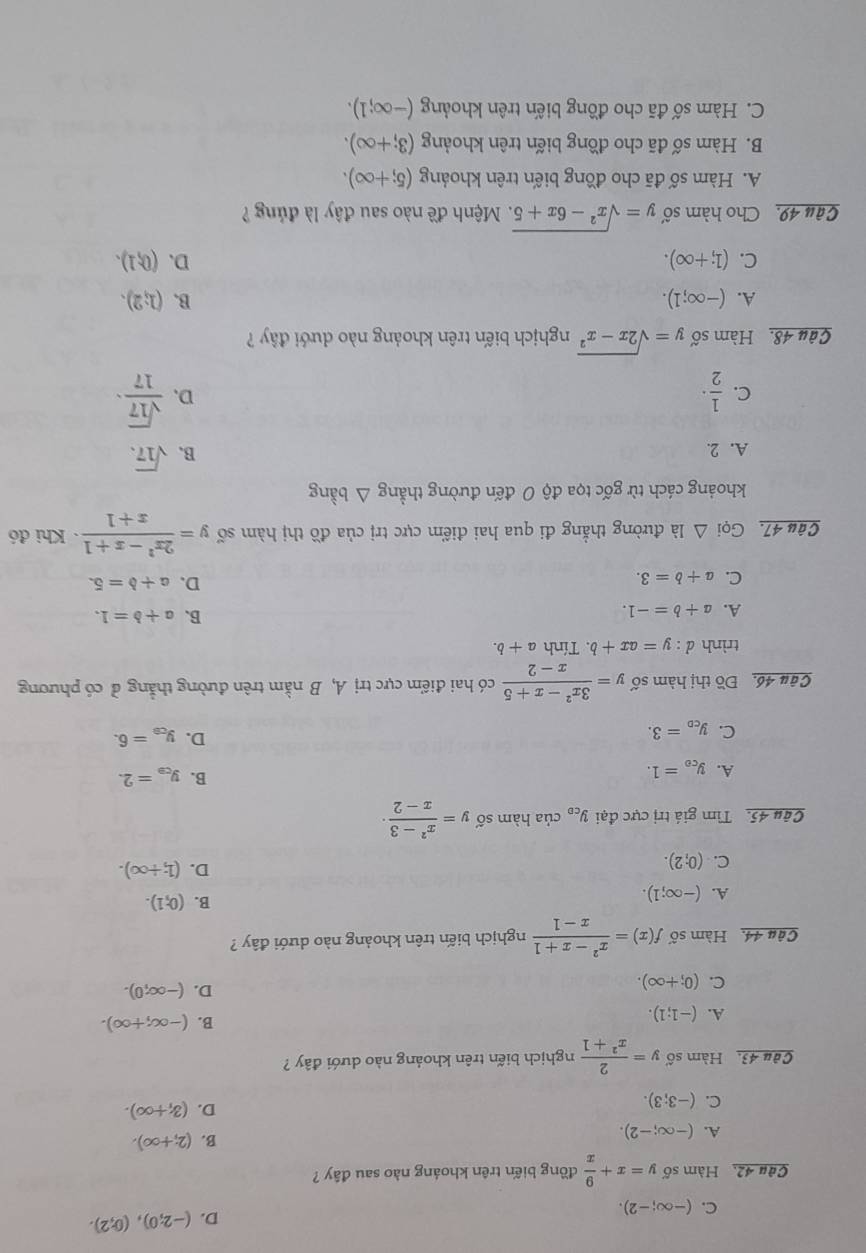 C. (-∈fty ;-2).
D. (-2;0),(0;2).
Câu 42, Hàm số y=x+ 9/x  đồng biến trên khoáng nào sau đây ?
A. (-∈fty ;-2).
B. (2;+∈fty ).
C. (-3;3).
D. (3,+∈fty ).
Câu 43. Hàm số y= 2/x^2+1  nghịch biến trên khoảng nào dưới đây ?
A. (-1;1).
B. (-∈fty ,+∈fty ).
C. (0;+∈fty ).
D. (-∈fty ;0).
Câu 44. Hàm số f(x)= (x^2-x+1)/x-1  nghịch biến trên khoảng nào dưới đây ?
A. (-∈fty ;1).
B. (0,1).
C. (0;2).
D. (1;+∈fty ).
Câu 45. Tìm giá trị cực đại y_co của hàm số y= (x^2-3)/x-2 ·
B. y_ce=2.
A. y_ce=1. D. y_ce=6.
C. y_co=3.
Câu 46, Đồ thị hàm số y= (3x^2-x+5)/x-2  có hai điểm cực trị A, B nằm trên đường thẳng ở có phương
trình d:y=ax+b. Tính a+b.
A. a+b=-1.
B. a+b=1.
C. a+b=3.
D. a+b=5.
Câu 47. Gọi △ Idot a đường thẳng đi qua hai điểm cực trị của đồ thị hàm số y= (2x^2-x+1)/x+1  Khi đó
khoảng cách từ gốc tọa độ 0 đến đường thẳng △ bang
A. 2. B. sqrt(17).
C.  1/2 ·  sqrt(17)/17 ·
D.
Câu 48. Hàm số y=sqrt(2x-x^2) nghịch biến trên khoảng nào dưới đây ?
A. (-∈fty ;1). B. (1;2).
C. (1;+∈fty ). D. (0,1).
Gâu 49. Cho hàm số y=sqrt(x^2-6x+5) Mệnh đề nào sau đây là đúng ?
A. Hàm số đã cho đồng biến trên khoảng (5;+∈fty ).
B. Hàm số đã cho đồng biến trên khoảng (3;+∈fty ).
C. Hàm số đã cho đồng biến trên khoảng (-∈fty ;1).