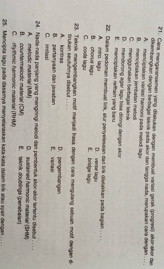 Cara mengaransemen yang dilakukan dengan membuat variasi gerak (progresi) akor-akor dan
dikembangkan dengan berbagai teknik pada akor dan tangga nada, merupakan cara dengan . . . .
A. menciptakan variasi harmoni pada melodi lagu
B. menciptakan jembatan melodi
C. menggunakan berbagai teknik
D. mendorong agar lagu bisa diiringi dengan akor
E. menciptakan reffrain yang baru
22. Dalam pedoman membuat lirik, alur penyelesaian dari lirik diletakkan pada bagian . . . .
A. intro. lagu D. verse lagu
B. chorus lagu E. bridge lagu
C. coda lagu
23. Teknik mengembangkan motif menjadi frasa dengan cara mengulang sebuah motif dengan di-
tirukan seutuhnya disebut . . . .
A. kontras D. pengembangan
B. pertanyaan dan jawaban E. variasi
C. imitasi
24. Nada-nada panjang yang mengiringi melodi dan pembentuk akor-akor tertentu disebut . . . .
A. melodic material (MM) D. sustained harmonic material (SHM)
B. countermelodic material (CM) E. teknik doublings (penebalan)
C. rhythmic harmonic material (RHM)
25. Mencipta lagu pada dasarnya menyelaraskan kata-kata dalam lirik atau syair dengan . . . .