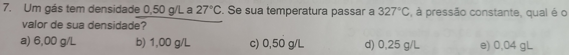 Um gás tem densidade 0,50 g/L a 27°C. Se sua temperatura passar a 327°C , à pressão constante, qual é o
valor de sua densidade?
a) 6,00 g/L b) 1,00 g/L c) 0,50 g/L d) 0,25 g/L e) 0,04 gL