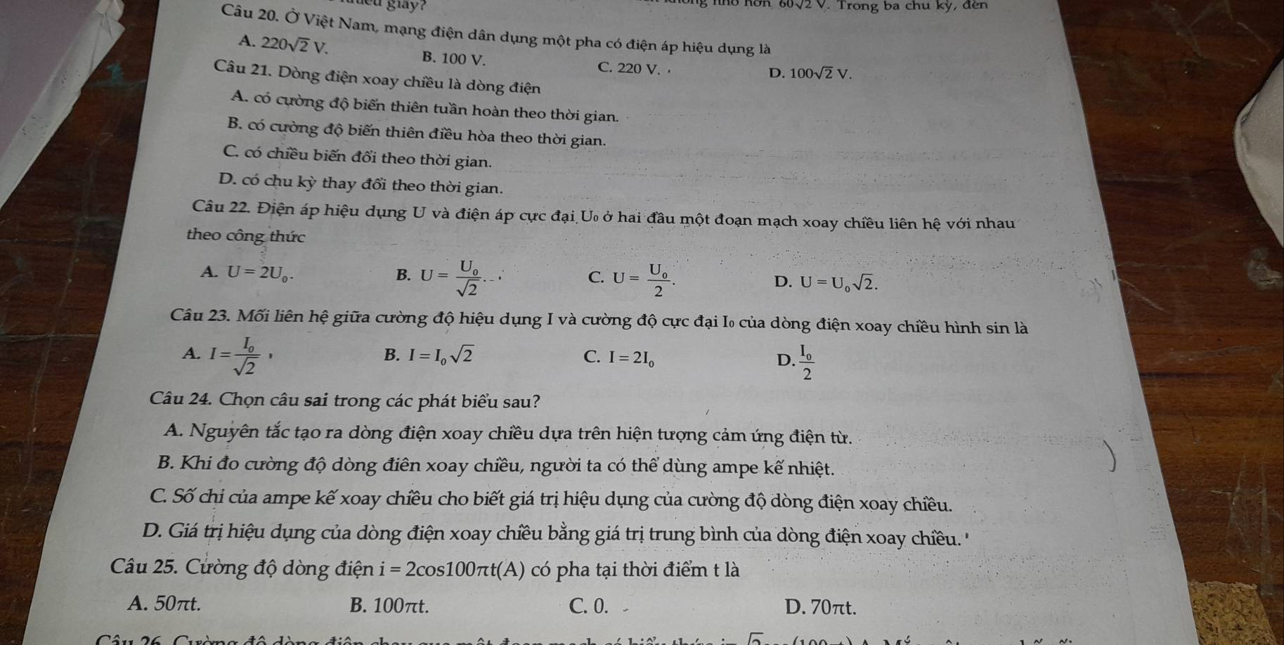 gay? ho nơn 60√2 V. Trong ba chu kỳ, đến
Câu 20. Ở Việt Nam, mạng điện dân dụng một pha có điện áp hiệu dụng là
A. 220sqrt(2)V. B. 100 V. C. 220 V. ·
D. 100sqrt(2)V.
Câu 21. Dòng điện xoay chiều là dòng điện
A. có cường độ biến thiên tuần hoàn theo thời gian.
B. có cường độ biến thiên điều hòa theo thời gian.
C. có chiều biến đổi theo thời gian.
D. có chu kỳ thay đổi theo thời gian.
Câu 22. Điện áp hiệu dụng U và điện áp cực đại U ở hai đầu một đoạn mạch xoay chiều liên hệ với nhau
theo công thức
C.
A. U=2U_0. B. U=frac U_0sqrt(2)... U=frac U_02. U=U_0sqrt(2).
D.
Câu 23. Mối liên hệ giữa cường độ hiệu dụng I và cường độ cực đại I₀ của dòng điện xoay chiều hình sin là
A. I=frac I_osqrt(2),
B. I=I_0sqrt(2) C. I=2I_0 D. frac I_o2
Câu 24. Chọn câu sai trong các phát biểu sau?
A. Nguyên tắc tạo ra dòng điện xoay chiều dựa trên hiện tượng cảm ứng điện từ.
B. Khi đo cường độ dòng điên xoay chiều, người ta có thể dùng ampe kế nhiệt.
C. Số chỉ của ampe kế xoay chiều cho biết giá trị hiệu dụng của cường độ dòng điện xoay chiều.
D. Giá trị hiệu dụng của dòng điện xoay chiều bằng giá trị trung bình của dòng điện xoay chiều. ''
Câu 25. Cường độ dòng điện i=2cos 100π t(A) có pha tại thời điểm t là
A. 50πt. B. 100πt. C. 0. D. 70πt.