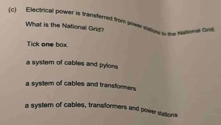 Electrical power is transferred from power stations to the National Grid
What is the National Grid?
Tick one box.
a system of cables and pylons
a system of cables and transformers
a system of cables, transformers and power stations