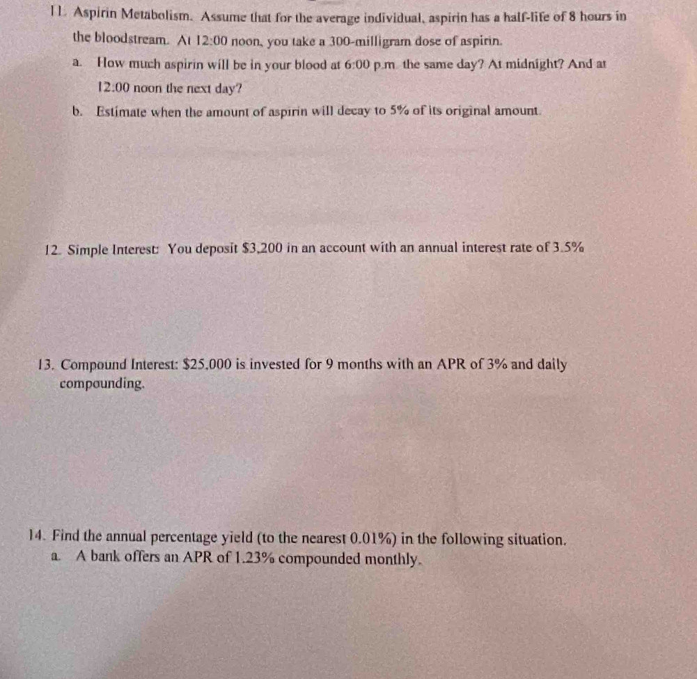 [ L Aspirin Metabolism. Assume that for the average individual, aspirin has a half-life of 8 hours in 
the bloodstream. At 12:00 noon, you take a 300-milligram dose of aspirin. 
a. How much aspirin will be in your blood at 6:00 p.m the same day? At midnight? And at 
2:00 noon the next day? 
b. Estimate when the amount of aspirin will decay to 5% of its original amount. 
12. Simple Interest: You deposit $3,200 in an account with an annual interest rate of 3.5%
13. Compound Interest: $25,000 is invested for 9 months with an APR of 3% and daily 
compounding. 
14. Find the annual percentage yield (to the nearest 0.01%) in the following situation. 
a. A bank offers an APR of 1.23% compounded monthly.
