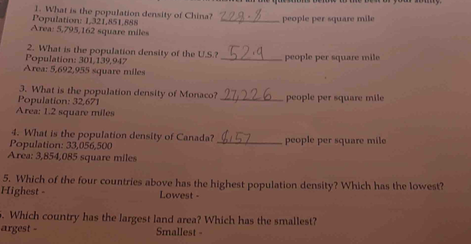 What is the population density of China?
Population: 1,321,851,888 _people per square mile
Area: 5,795,162 square miles
2. What is the population density of the U.S.?
Population: 301,139,947 _people per square mile
Area: 5,692,955 square miles
3. What is the population density of Monaco?
Population: 32,671 _people per square mile
Area: 1.2 square miles
4. What is the population density of Canada?
Population: 33,056,500
_people per square mile
Area: 3,854,085 square miles
5. Which of the four countries above has the highest population density? Which has the lowest?
Highest - Lowest -
. Which country has the largest land area? Which has the smallest?
argest - Smallest -