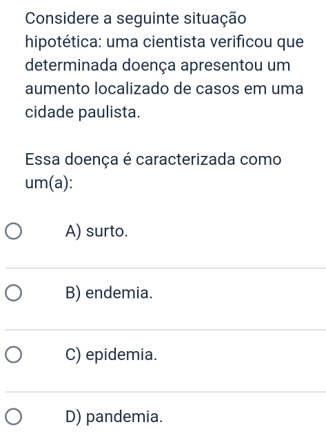 Considere a seguinte situação
hipotética: uma cientista verificou que
determinada doença apresentou um
aumento localizado de casos em uma
cidade paulista.
Essa doença é caracterizada como
um(a):
A) surto.
B) endemia.
C) epidemia.
D) pandemia.