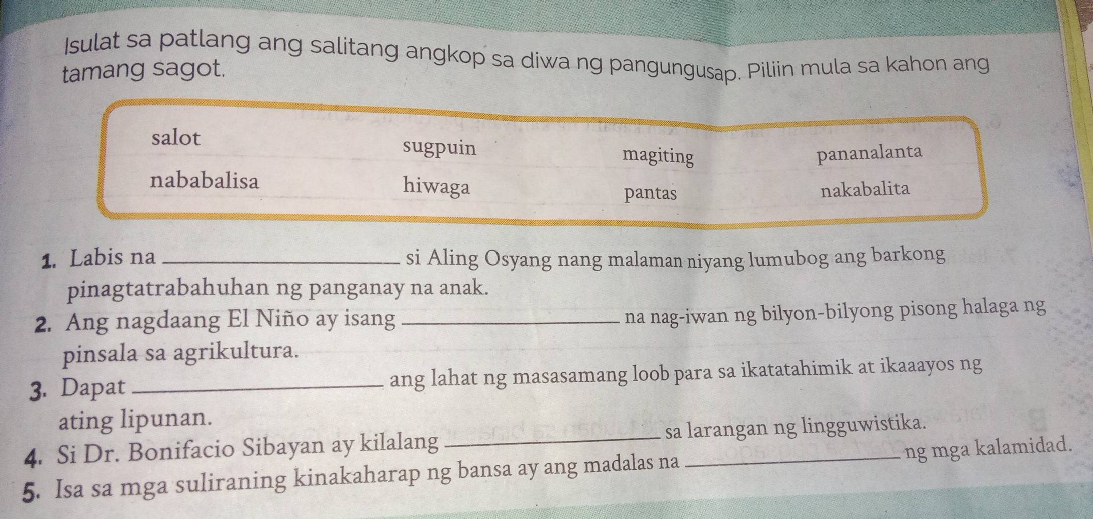 Isulat sa patlang ang salitang angkop sa diwa ng pangungusap. Piliin mula sa kahon ang
tamang sagot.
salot
sugpuin magiting pananalanta
nababalisa hiwaga
pantas nakabalita
1. Labis na _si Aling Osyang nang malaman niyang lumubog ang barkong
pinagtatrabahuhan ng panganay na anak.
2. Ang nagdaang El Niño ay isang_
na nag-iwan ng bilyon-bilyong pisong halaga ng
pinsala sa agrikultura.
3. Dapat ang lahat ng masasamang loob para sa ikatatahimik at ikaaayos ng
ating lipunan.
4. Si Dr. Bonifacio Sibayan ay kilalang _sa larangan ng lingguwistika.
ng mga kalamidad.
5. Isa sa mga suliraning kinakaharap ng bansa ay ang madalas na