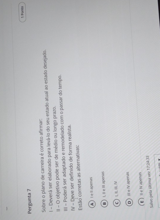 Ponto
Pergunta 7
Sobre o plano de carreira é correto afirmar:
I - Deverá ser elaborado para levá-lo do seu estado atual ao estado desejado.
II - O objetivo pode ser de médio ou longo prazo.
III - Poderá ser adaptado e remodelado com o passar do tempo.
IV - Deve ser definido de forma realista.
Estão corretas as alternativas:
l e I apenas
B  I, Ⅱ e III apenas
C  I, II, III, Ⅳ
DIe Ⅳ apenas
EI e IV apenas
Salvo pela última vez 17:24:33