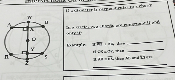 Intersection 
If a diameter is perpendicular to a chord: 
In a circle, two chords are congruent if and 
only if: 
_ 
Example: ₹If overline WZ⊥ overline AB , then 
If OXequiv OY
, then 
_ 
are 
If overline AB≌ overline RS , then overline AB and overline RS
_