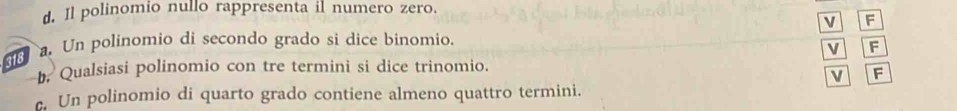 Il polinomio nullo rappresenta il numero zero.
V F
. Un polinomio di secondo grado si dice binomio.
V F
318
. Qualsiasi polinomio con tre termini si dice trinomio.
v F
. Un polinomio di quarto grado contiene almeno quattro termini.