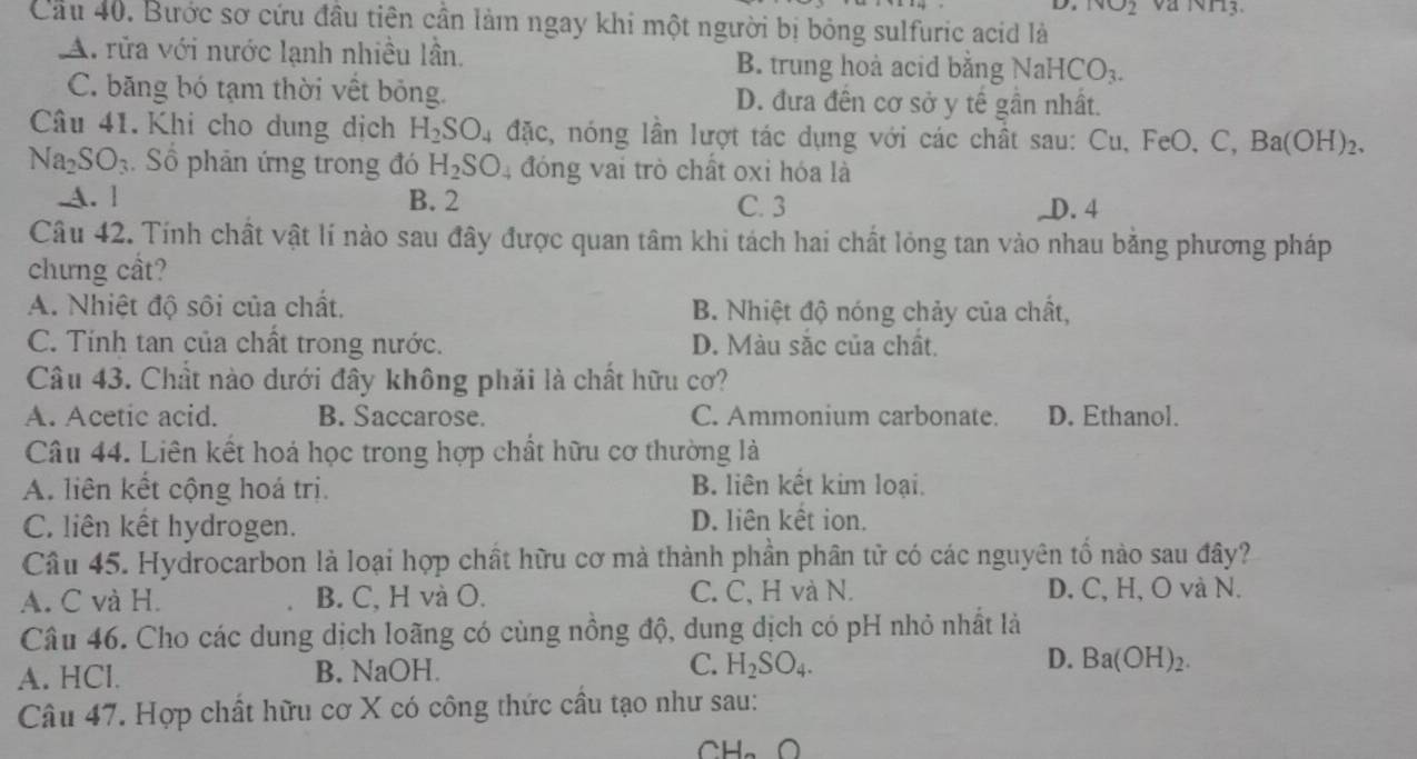 ivo2
Cầu 40. Bước sơ cứu đầu tiên cần làm ngay khi một người bị bỏng sulfuric acid là
A. rửa với nước lạnh nhiều lần, B. trung hoà acid bằng Nal HCO_3.
C. băng bó tạm thời vết bóng. D. đưa đến cơ sở y tế gần nhất.
Câu 41.Khi cho dung dịch H_2SO_4dac , nóng lần lượt tác dụng với các chất sau: Cu, FeO, C, Ba(OH)₂.
Na_2SO_3. Số phản ứng trong đó H_2SO_4 đóng vai trò chất oxi hóa là
A. ] B. 2 C. 3
D. 4
Câu 42. Tính chất vật lí nào sau đây được quan tâm khi tách hai chất lỏng tan vào nhau bằng phương pháp
chưng cầt?
A. Nhiệt độ sôi của chất. B. Nhiệt độ nóng chảy của chất,
C. Tính tan của chất trong nước. D. Màu sắc của chất.
Câu 43. Chất nào dưới đây không phải là chất hữu cơ?
A. Acetic acid. B. Saccarose. C. Ammonium carbonate. D. Ethanol.
Câu 44. Liên kết hoá học trong hợp chất hữu cơ thường là
A. liên kết cộng hoá trị. B. liên kết kim loại.
C. liên kết hydrogen. D. liên kết ion.
Câu 45. Hydrocarbon là loại hợp chất hữu cơ mà thành phần phân tử có các nguyên tố nào sau đây?
A. C và H. B. C, H và O. C. C, H và N. D. C, H, O và N.
Câu 46. Cho các dung dịch loãng có cùng nồng độ, dung dịch có pH nhỏ nhất là
A. HCl. B. NaOH. C. H_2SO_4. D. Ba(OH)_2.
Câu 47. Hợp chất hữu cơ X có công thức cầu tạo như sau:
AH