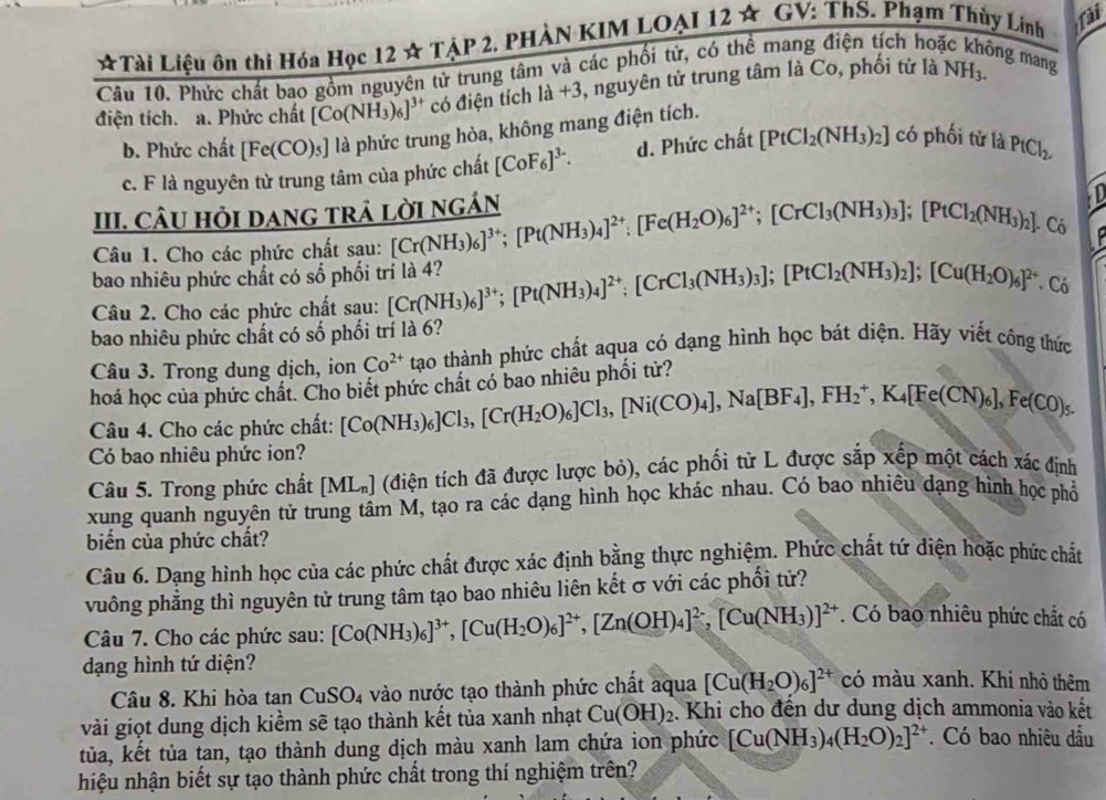 ☆Tài Liệu ôn thi Hóa Học 12 ☆ TẠP 2, PHÀN KIM LOẠI 12 ☆ GV: ThS. Phạm Thủy Lính fai
Câu 10. Phức chất bao gồm nguyên tử trung tâm và các phối tử, có thể mang điện tích hoạ
ng mang
điện tích. a. Phức chất [Co(NH_3)_6 l' có điện tích là +3, nguyên tử trung tâm là Co, phối tử là NH_3.
b. Phức chất [Fe(CO)_5] là phức trung hòa, không mang điện tích.
c. F là nguyên từ trung tâm của phức chất [CoF_6]^3-. d. Phức chất [PtCl_2(NH_3)_2] có phối tử là PtCl_2.
III. CÂU HỏI DANG TRÁ LờI NGÁN
Câu 1. Cho các phức chất sau: [Cr(NH_3)_6]^3+;[Pt(NH_3)_4]^2+:[Fe(H_2O)_6]^2+;[CrCl_3(NH_3)_3];[PtCI_2(NH_3)_2] Có
bao nhiêu phức chất có số phối trí là 4?
Câu 2. Cho các phức chất sau: [Cr(NH_3)_6]^3+;[Pt(NH_3)_4]^2+;[CrCl_3(NH_3)_3];[PtCl_2(NH_3)_2];[Cu(H_2O)_6]^2+. Có
bao nhiêu phức chất có số phối trí là 6?
Câu 3. Trong dung dịch, ion Co^(2+) tạao thành phức chất aqua có dạng hình học bát diện. Hãy viết công thức
hoá học của phức chất. Cho biết phức chất có bao nhiêu phối tử?
Câu 4. Cho các phức chất: [Co(NH_3)_6]Cl_3,[Cr(H_2O)_6]Cl_3,[Ni(CO)_4],Na[BF_4],FH_2^(+,K_4)[Fe(CN)_6],Fe(CO)_5.
Có bao nhiêu phức ion?
Câu 5. Trong phức chất [ML_n] (điện tích đã được lược bỏ), các phối tử L được sắp xếp một cách xác định
xung quanh nguyên tử trung tâm M, tạo ra các dạng hình học khác nhau. Có bao nhiêu dạng hình học phổ
biến của phức chất?
Câu 6. Dạng hình học của các phức chất được xác định bằng thực nghiệm. Phức chất tứ diện hoặc phức chất
vuông phẳng thì nguyên tử trung tâm tạo bao nhiêu liên kết σ với các phối tử?
Câu 7. Cho các phức sau: [Co(NH_3)_6]^3+,[Cu(H_2O)_6]^2+,[Zn(OH)_4]^2-,[Cu(NH_3)]^2+. Có bao nhiêu phức chất có
dạng hình tứ diện? có màu xanh. Khi nhỏ thêm
Câu 8. Khi hòa tan CuSO_4 vào nước tạo thành phức chất aqua [Cu(H_2O)_6]^2+
vài giọt dung dịch kiểm sẽ tạo thành kết tủa xanh nhạt Cu(OH)_2. Khi cho đến dư dung dịch ammonia vào kết
tủa, kết tủa tan, tạo thành dung dịch màu xanh lam chứa ion phức [Cu(NH_3)_4(H_2O)_2]^2+. Có bao nhiêu đầu
hiệu nhận biết sự tạo thành phức chất trong thí nghiệm trên?