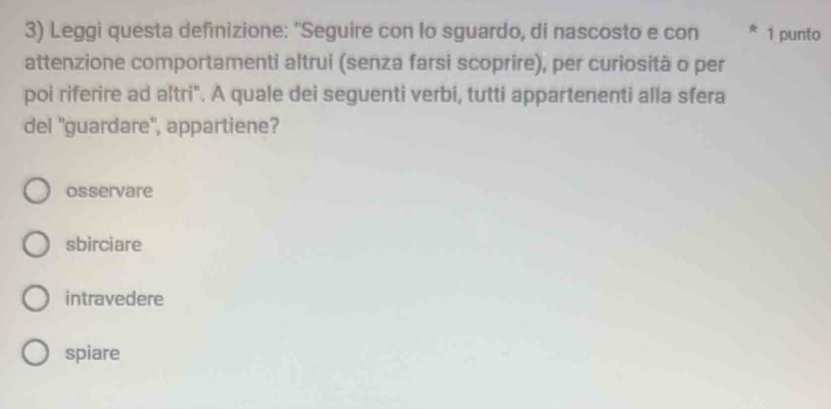 Leggi questa definizione: "Seguire con lo sguardo, di nascosto e con * 1 punto
attenzione comportamenti altrui (senza farsi scoprire), per curiosità o per
poi riferire ad altri". A quale dei seguenti verbi, tutti appartenenti alla sfera
del 'guardare'', appartiene?
osservare
sbirciare
intravedere
spiare