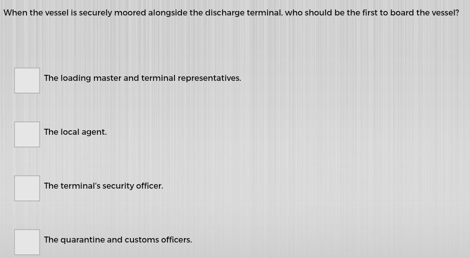 When the vessel is securely moored alongside the discharge terminal, who should be the first to board the vessel?
The loading master and terminal representatives.
The local agent.
The terminal’s security officer.
The quarantine and customs officers.