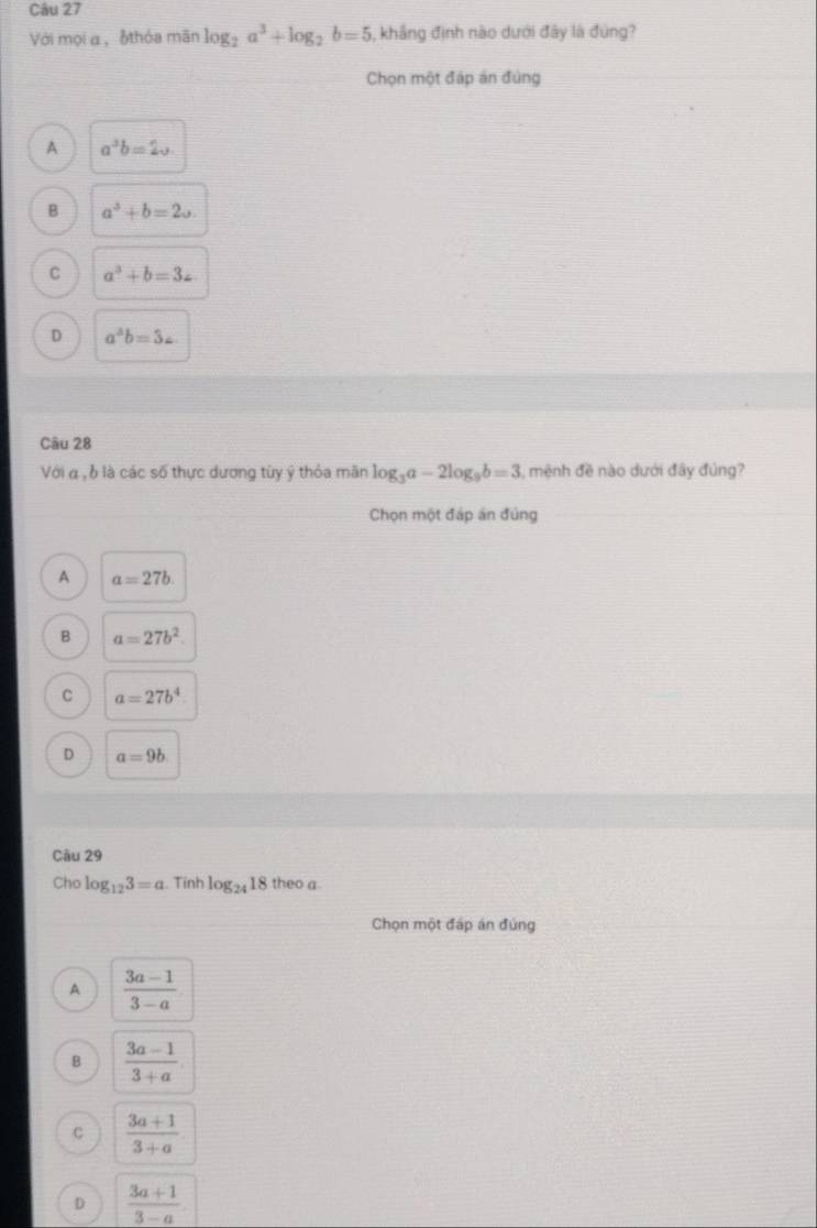 Với mọi a , 6thỏa mãn log _2a^3+log _2b=5 , khắng định nào dưới đây là đùng?
Chọn một đáp án đùng
A a^3b=2sqrt()
B a^3+b=2u
C a^3+b=3∠
D a^4b=3c
Câu 28
Với α , δ là các số thực dương tùy ý thỏa mãn log _3a-2log _9b=3 , mệnh đề nào dưới đây đủng?
Chọn một đáp án đúng
A a=27b.
B a=27b^2.
C a=27b^4
D a=9b
Câu 29
Cho log _123=a. Tính log _2418 theo a
Chọn một đáp án đủng
A  (3a-1)/3-a 
B  (3a-1)/3+a 
C  (3a+1)/3+a 
D  (3a+1)/3-a 