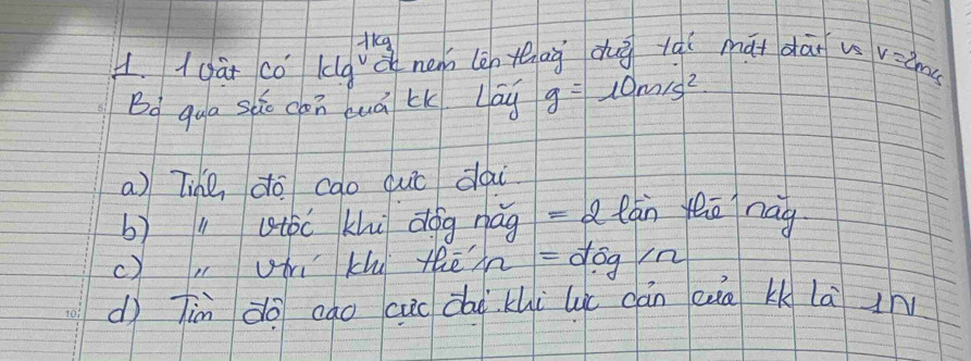 ikg 
1. ((àt có kg à nem len thāg dhu lqí māi dānu v=2m/s
Bo qua sho chn luá lK. Lay g=10m/s^2
a) Tihe do cao cuc dai 
b) l aóc khi dog nág =2 lán yeō nag 
c), hi khi thēhn =55g/n
dì Tin àō cāo cuc daikhi lú cán eue kk là i