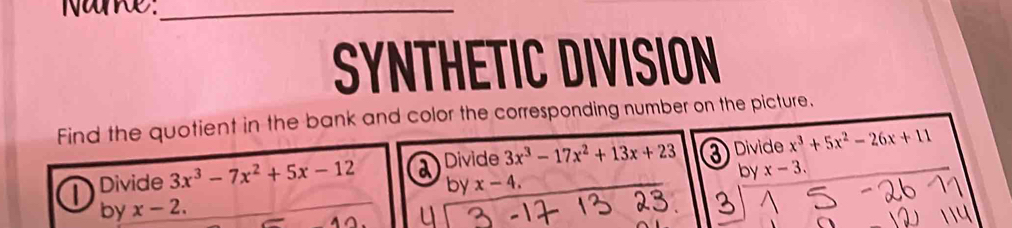 Nake_ 
SYNTHETIC DIVISION 
Find the quotient in the bank and color the corresponding number on the picture. 
Divide 3x^3-7x^2+5x-12 Divide 3x^3-17x^2+13x+23 3) Divide x^3+5x^2-26x+11
by x-4. by x-3. 
by x-2.