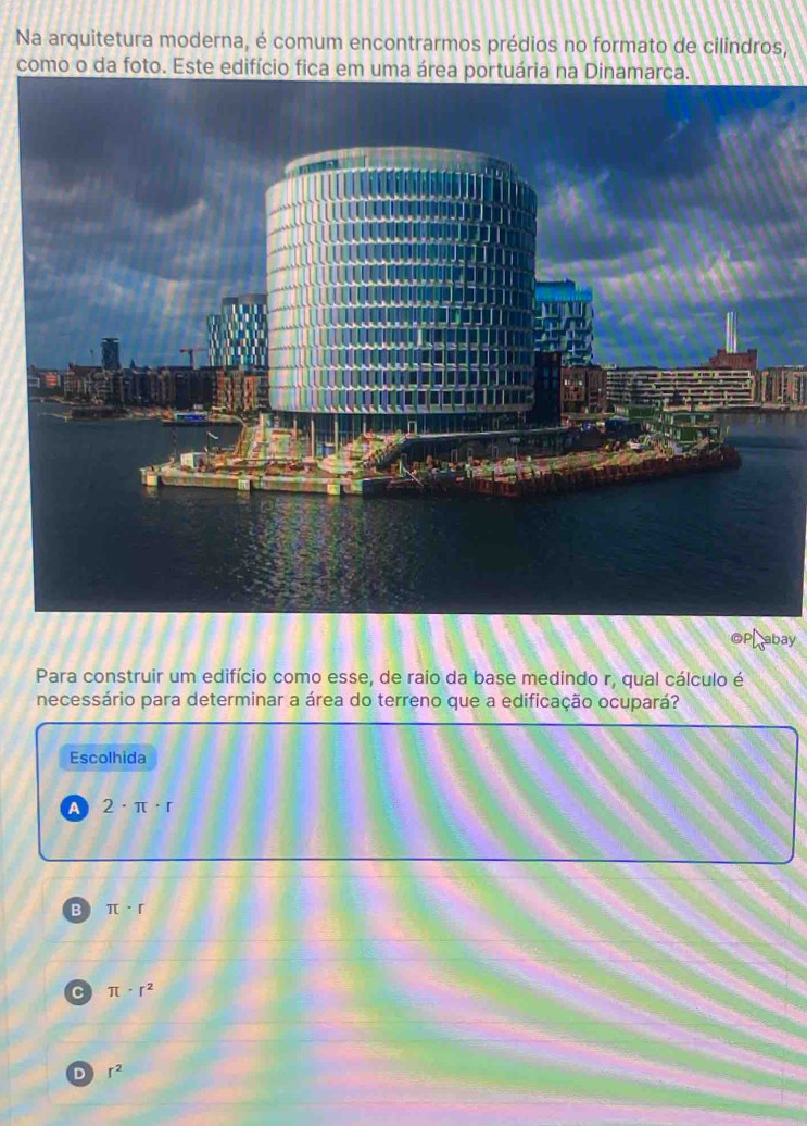Na arquitetura moderna, é comum encontrarmos prédios no formato de cilindros,
como o da foto. Este edifício
OPLabay
Para construir um edifício como esse, de raio da base medindo r, qual cálculo é
necessário para determinar a área do terreno que a edificação ocupará?
Escolhida
A 2· π · r
B π · r
C π · r^2
D r^2