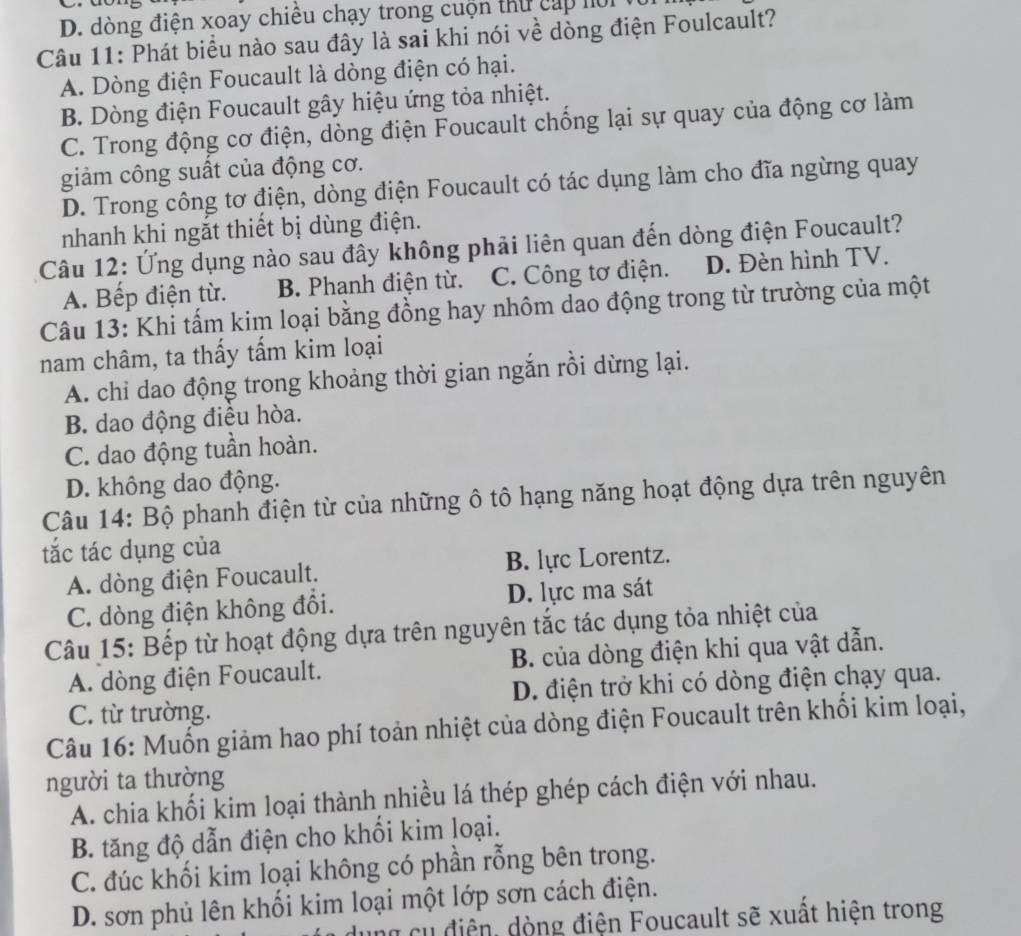 D. dòng điện xoay chiều chạy trong cuộn thứ cấp nời V
Câu 11: Phát biểu nào sau đây là sai khi nói về dòng điện Foulcault?
A. Dòng điện Foucault là dòng điện có hại.
B. Dòng điện Foucault gây hiệu ứng tỏa nhiệt.
C. Trong động cơ điện, dòng điện Foucault chống lại sự quay của động cơ làm
giảm công suất của động cơ.
D. Trong công tơ điện, dòng điện Foucault có tác dụng làm cho đĩa ngừng quay
nhanh khi ngắt thiết bị dùng điện.
Câu 12: Ứng dụng nào sau đây không phải liên quan đến dòng điện Foucault?
A. Bếp điện từ. B. Phanh điện từ. C. Công tơ điện. D. Đèn hình TV.
Câu 13: Khi tấm kim loại bằng đồng hay nhôm dao động trong từ trường của một
nam châm, ta thấy tấm kim loại
A. chi dao động trong khoảng thời gian ngắn rồi dừng lại.
B. dao động điều hòa.
C. dao động tuần hoàn.
D. không dao động.
Câu 14: Bộ phanh điện từ của những ô tô hạng năng hoạt động dựa trên nguyên
tắc tác dụng của
A. dòng điện Foucault. B. lực Lorentz.
C. dòng điện không đổi. D. lực ma sát
Câu 15: Bếp từ hoạt động dựa trên nguyên tắc tác dụng tỏa nhiệt của
A. dòng điện Foucault. B. của dòng điện khi qua vật dẫn.
C. từ trường. D. điện trở khi có dòng điện chạy qua.
Câu 16: Muốn giảm hao phí toản nhiệt của dòng điện Foucault trên khối kim loại,
người ta thường
A. chia khối kim loại thành nhiều lá thép ghép cách điện với nhau.
B. tăng độ dẫn điện cho khổi kim loại.
C. đúc khối kim loại không có phần rỗng bên trong.
D. sơn phủ lên khổi kim loại một lớp sơn cách điện.
u ng c u  điện, dòng điện Foucault sẽ xuất hiện trong