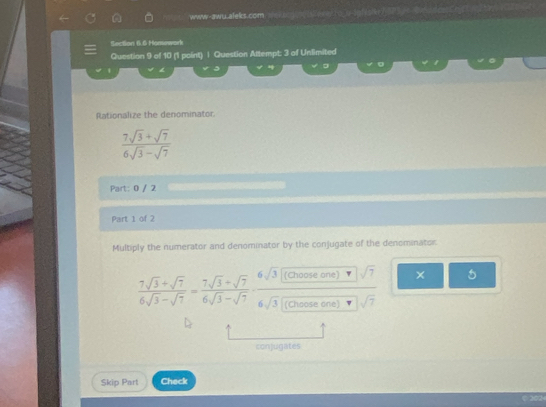 ww-awu aleks.com. e aco e lesey to u lof lst 
Section 6.6 Homework 
Question 9 of 10 (1 point) | Question Attempt: 3 of Unlimited 
。 。 
Rationalize the denominator
 (7sqrt(3)+sqrt(7))/6sqrt(3)-sqrt(7) 
Part: 0 / 2 
Part 1 of 2 
Multiply the numerator and denominator by the conjugate of the denominator:
 (7sqrt(3)+sqrt(7))/6sqrt(3)-sqrt(7) = (7sqrt(3)+sqrt(7))/6sqrt(3)-sqrt(7)  frac 6sqrt(3)[(0onecone)-sqrt(7)]sqrt(7)6sqrt(3)[(0onete)sqrt(7))sqrt(7) × 5 
conjugates 
Skip Part Check