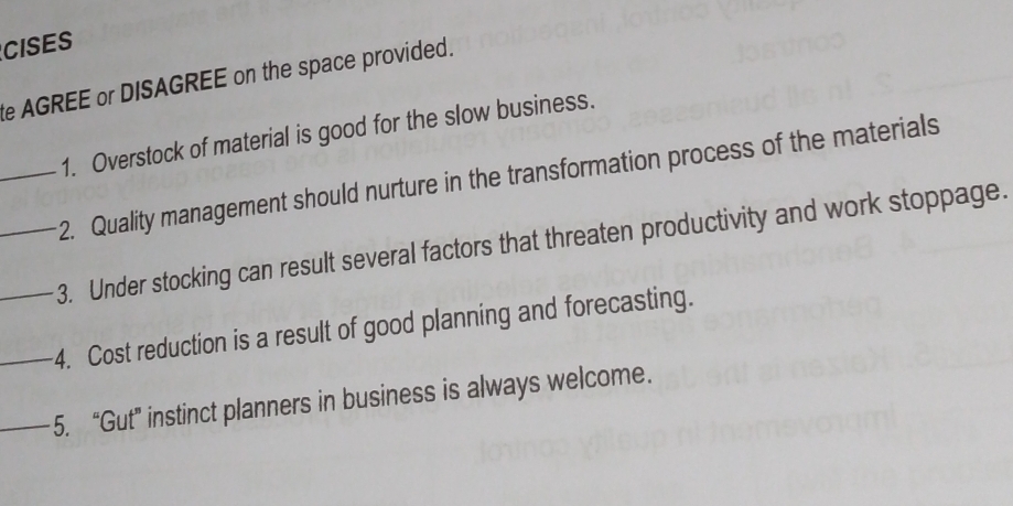 CISES 
te AGREE or DISAGREE on the space provided. 
1. Overstock of material is good for the slow business. 
_2. Quality management should nurture in the transformation process of the materials 
__3. Under stocking can result several factors that threaten productivity and work stoppage. 
_4. Cost reduction is a result of good planning and forecasting. 
_5. “Gut” instinct planners in business is always welcome.