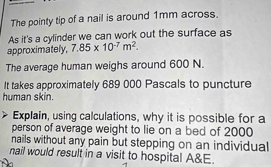 The pointy tip of a nail is around 1mm across. 
As it's a cylinder we can work out the surface as 
approximately, 7.85* 10^(-7)m^2. 
The average human weighs around 600 N. 
It takes approximately 689 000 Pascals to puncture 
human skin. 
Explain, using calculations, why it is possible for a 
person of average weight to lie on a bed of 2000
nails without any pain but stepping on an individual 
nail would result in a visit to hospital A&E.