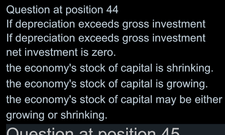 Question at position 44
If depreciation exceeds gross investment
If depreciation exceeds gross investment
net investment is zero.
the economy's stock of capital is shrinking.
the economy's stock of capital is growing.
the economy's stock of capital may be either
growing or shrinking.
v es tion a t p o s ition 45