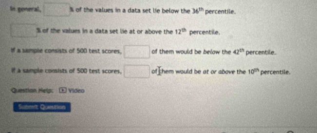 In general, □° of the values in a data set lie below the 36^(th) percentile.
x_□  % of the values in a data set lie at or above the 12^(th) percentile. 
If a sample consists of 500 test scores, □ of them would be below the 42^(th) percentile. 
i a sample consists of 500 test scores, □ of them would be at or above the 10^(th) percentile. 
Question Help; * Video 
Submit Question