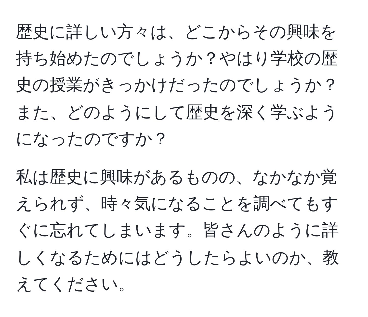 歴史に詳しい方々は、どこからその興味を持ち始めたのでしょうか？やはり学校の歴史の授業がきっかけだったのでしょうか？また、どのようにして歴史を深く学ぶようになったのですか？

私は歴史に興味があるものの、なかなか覚えられず、時々気になることを調べてもすぐに忘れてしまいます。皆さんのように詳しくなるためにはどうしたらよいのか、教えてください。