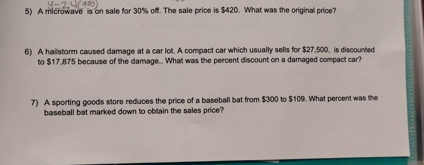 A microwave is on sale for 30% off. The sale price is $420. What was the original price? 
6) A hailstorm caused damage at a car lot. A compact car which usually sells for $27,500, is discounted 
to $17,875 because of the damage.. What was the percent discount on a damaged compact car? 
7) A sporting goods store reduces the price of a baseball bat from $300 to $109. What percent was the 
baseball bat marked down to obtain the sales price?