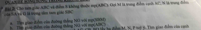 Quan Hệ sống sống Trua 
Bài 22 Cho tam giác ABC và điểm S không thuộc mp (ABC). Gọi M là trung điểm cạnh AC, N là trung điểm 
của SA và G là trọng tâm tam giác SBC
a. Tìm giao điểm của đường thẳng NG với mp (SBM) 
b. Tìm giao điểm của đường thẳng NG với mp (ABC) BDlấy ba điểm M, N, P tuỳ ý. Tìm giao điểm của cạnh