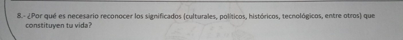 8.- ¿Por qué es necesario reconocer los significados (culturales, políticos, históricos, tecnológicos, entre otros) que 
constituyen tu vida?