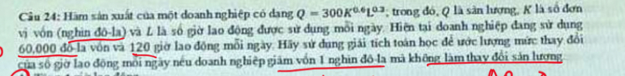 Hàm sản xuất của một doanh nghiệp có dang Q=300K^(0.6)L^(0.3); trong đó, Q là sân lượng, K là số đơn 
vị vốn (nghin đô-la) và L là số giờ lao động được sử dụng mỗi ngày. Hiện tại doanh nghiệp đang sử dụng
60,000 đồ là vôn và 120 giờ lao động mỗi ngày. Hãy sử dung giải tích toán học để ước lượng mức thay đổi 
của số giờ lạo động môi ngày nếu doanh nghiệp giám vồn 1 nghin đô la mã không làm thay đổi sản lương