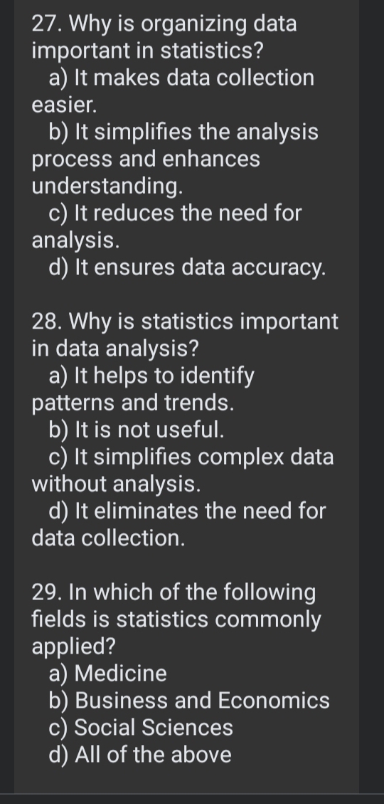 Why is organizing data
important in statistics?
a) It makes data collection
easier.
b) It simplifies the analysis
process and enhances
understanding.
c) It reduces the need for
analysis.
d) It ensures data accuracy.
28. Why is statistics important
in data analysis?
a) It helps to identify
patterns and trends.
b) It is not useful.
c) It simplifies complex data
without analysis.
d) It eliminates the need for
data collection.
29. In which of the following
fields is statistics commonly
applied?
a) Medicine
b) Business and Economics
c) Social Sciences
d) All of the above