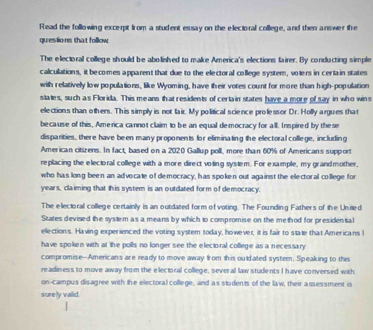 Read the following excerpt from a student essay on the electoral college, and then answer the 
questions that follow 
The electoral college should be abolished to make America's elections fairer. By conducting simple 
calculations, it becomes apparent that due to the electoral college system, volers in certain states 
with relatively low populations, like Wyoming, have their votes count for more than high-population 
states, such as Florida. This means that residents of certa in states have a more of say in who wins 
elections than others. This simply is not fair. My political science professor Dr. Holly argues that 
because of this, America cannot claim to be an equal democracy for all. Inspired by these 
disparities, there have been many proponents for eliminating the electoral college, including 
American citizens. In fact, based on a 2020 Gallup poll, more than 60% of Americans support 
replacing the electoral college with a more direct voting system. For example, my grandmother, 
who has long been an advocate of democracy, has spoken out against the electoral college for 
years, claiming that this system is an outdated form of democracy. 
The electoral college certainly is an outdated form of voting. The Founding Fathers of the United 
States devised the system as a means by which to compromise on the method for presidential 
ellections. Having experienced the voting system today, however, it is fair to state that Americans I 
have spoken with at the polls no longer see the electoral college as a necessary 
compromise--Americans are ready to move away from this ouldated system, Speaking to this 
readiness to move away from the electoral college, several law students I have conversed with 
on-campus disagree with the electoral college, and as students of the law, their assessment is 
surely valid.