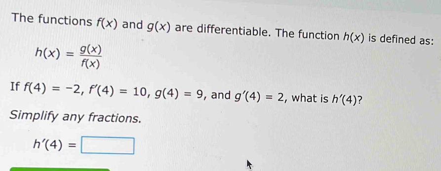 The functions f(x) and g(x) are differentiable. The function h(x) is defined as:
h(x)= g(x)/f(x) 
If f(4)=-2, f'(4)=10, g(4)=9 , and g'(4)=2 , what is h'(4) 7 
Simplify any fractions.
h'(4)=□