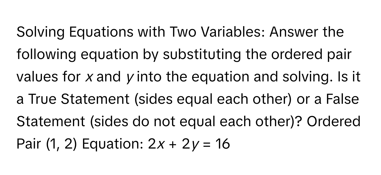 Solving Equations with Two Variables: Answer the following equation by substituting the ordered pair values for *x* and *y* into the equation and solving. Is it a True Statement (sides equal each other) or a False Statement (sides do not equal each other)? Ordered Pair (1, 2) Equation: 2*x* + 2*y* = 16