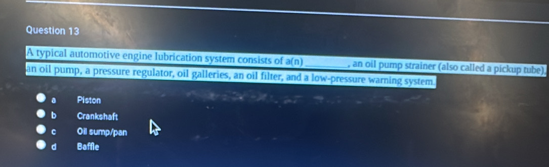 A typical automotive engine lubrication system consists of a(n) _, an oil pump strainer (also called a pickup tube),
an oil pump, a pressure regulator, oil galleries, an oil filter, and a low-pressure warning system.
Piston
b Crankshaft
C Oil sump/pan
d Baffle