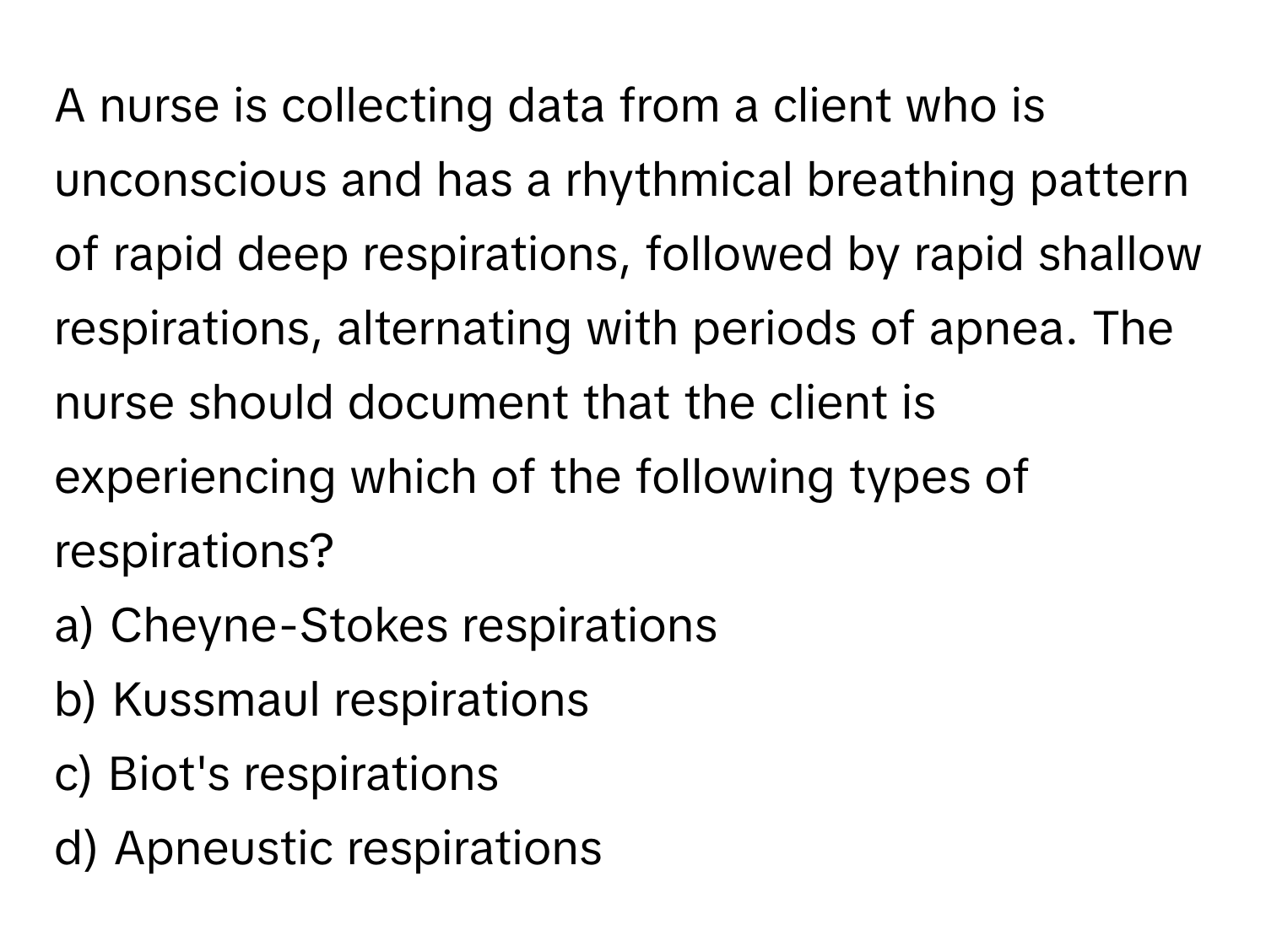 A nurse is collecting data from a client who is unconscious and has a rhythmical breathing pattern of rapid deep respirations, followed by rapid shallow respirations, alternating with periods of apnea. The nurse should document that the client is experiencing which of the following types of respirations?

a) Cheyne-Stokes respirations 
b) Kussmaul respirations 
c) Biot's respirations 
d) Apneustic respirations