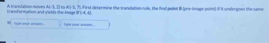 A translation moves A(-3,2) to A'(-5,7). First determine the translation rule, the find point B (pre-image point) if it undergoes the same 
transformation and yields the image B'(-4,6). 
B(type your answer.... type your answer...