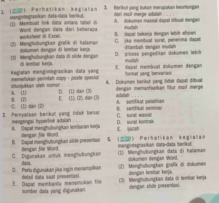  Perhatikan kegiatan 3. Berikut yang bukan merupakan keuntungan
mengintegrasikan data-data berikut. dari mail merge adalah ....
(1) Membuat link data antara tabel di A. dokumen massal dapat dibuat dengan
Word dengan data dari beberapa mudah
worksheet di Excel. B. dapat bekerja dengan lebih efisien
(2) Menghubungkan grafik di halaman C. jika membuat surat, penerima dapat
dokumen dengan di lembar kerja ditambah dengan mudah
(3) Menghubungkan data di slide dengan D. proses pengeditan dokumen lebih
di lembar kerja. mudah
Kegiatan mengintegrasikan data yang E. dapat membuat dokumen dengan
memerlukan perintah copy - paste special format yang bervariasi
ditunjukkan oleh nomor . . . . 4. Dokumen berikut yang tidak dapat dibuat
A. (1) D. (1) dan (3) dengan memanfaatkan fitur mail merge
B. (2) E. (1), (2), dan (3) adalah . . . .
C. (1) dan (2) A. sertifikat pelatihan
B. sertifikat seminar
2. Pernyataan berikut yang tidak benar C. surat wasiat
mengengai hyperlink adalah . . . D. surat kontrak
A. Dapat menghubungkan lembaran kerja E. ijazah
dengan file Word.
B. Dapat menghubungkan slide presentasi 5. ( Ⅲ ) Perhatikan kegiatan
dengan file Word. mengintegrasikan data-data berikut.
C. Digunakan untuk menghubungkan (1) Menghubungkan data di halaman
data. dokumen dengan Word.
D. Perlu digunakan jika ingin menampilkan (2) Menghubungkan grafik di dokumen
detail data saat presentasi. dengan lembar kerja.
E. Dapat membantu menemukan file (3) Menghubungkan data di lembar kerja
sumber data yang digunakan. dengan slide presentasi.