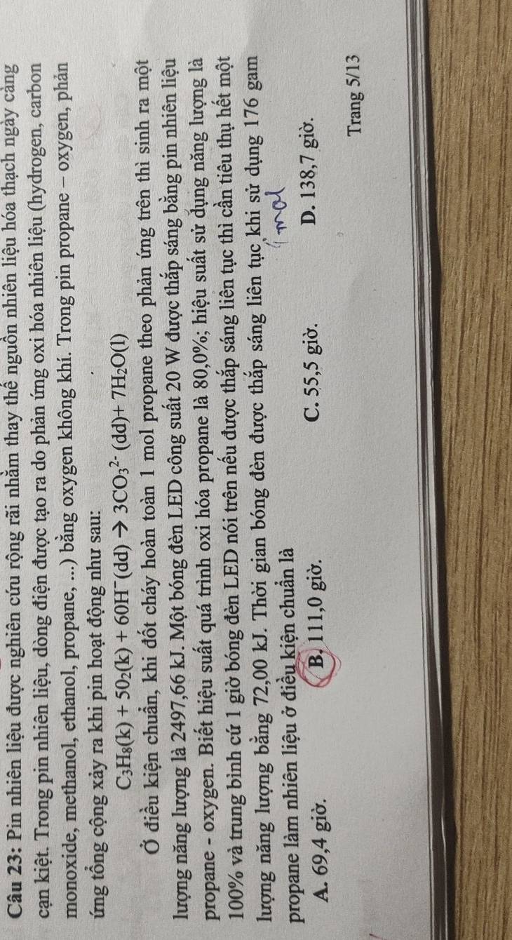 Pin nhiên liệu được nghiên cứu rộng rãi nhằm thay thể nguồn nhiên liệu hóa thạch ngày cảng
cạn kiệt. Trong pin nhiên liệu, dòng điện được tạo ra do phản ứng oxi hóa nhiên liệu (hydrogen, carbon
monoxide, methanol, ethanol, propane, ...) bằng oxygen không khí. Trong pin propane - oxygen, phản
ứng tổng cộng xảy ra khi pin hoạt động như sau:
C_3H_8(k)+5O_2(k)+60H^-(dd)to 3CO_3^((2-)(dd)+7H_2)O(l)
Ở điều kiện chuẩn, khi đốt cháy hoàn toàn 1 mol propane theo phản ứng trên thì sinh ra một
lượng năng lượng là 2497,66 kJ. Một bóng đèn LED công suất 20 W được thắp sáng bằng pin nhiên liệu
propane - oxygen. Biết hiệu suất quá trình oxi hóa propane là 80, 0%; hiệu suất sử đụng năng lượng là
100% và trung bình cứ 1 giờ bóng đèn LED nói trên nếu được thắp sáng liên tục thì cần tiêu thụ hết một
lượng năng lượng bằng 72,00 kJ. Thời gian bóng đèn được thắp sáng liên tục khi sử dụng 176 gam
propane làm nhiên liệu ở điều kiện chuẩn là
A. 69, 4 giờ. B. 111, 0 giờ.
C. 55,5 giờ. D. 138, 7 giờ.
Trang 5/13