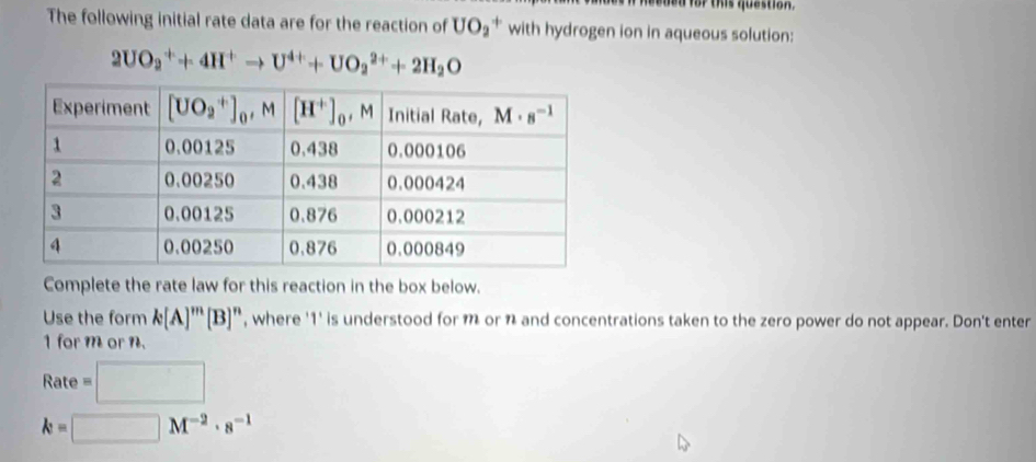 ed for this question.
The following initial rate data are for the reaction of UO_2^(+ with hydrogen ion in aqueous solution:
2UO_2^++4H^+)to U^(4+)+UO_2^((2+)+2H_2)O
Complete the rate law for this reaction in the box below.
Use the form k[A]^m[B]^n , where '1' is understood for m or n and concentrations taken to the zero power do not appear. Don't enter
1 for m or n.
Rate=□
k=□ M^(-2)· s^(-1)