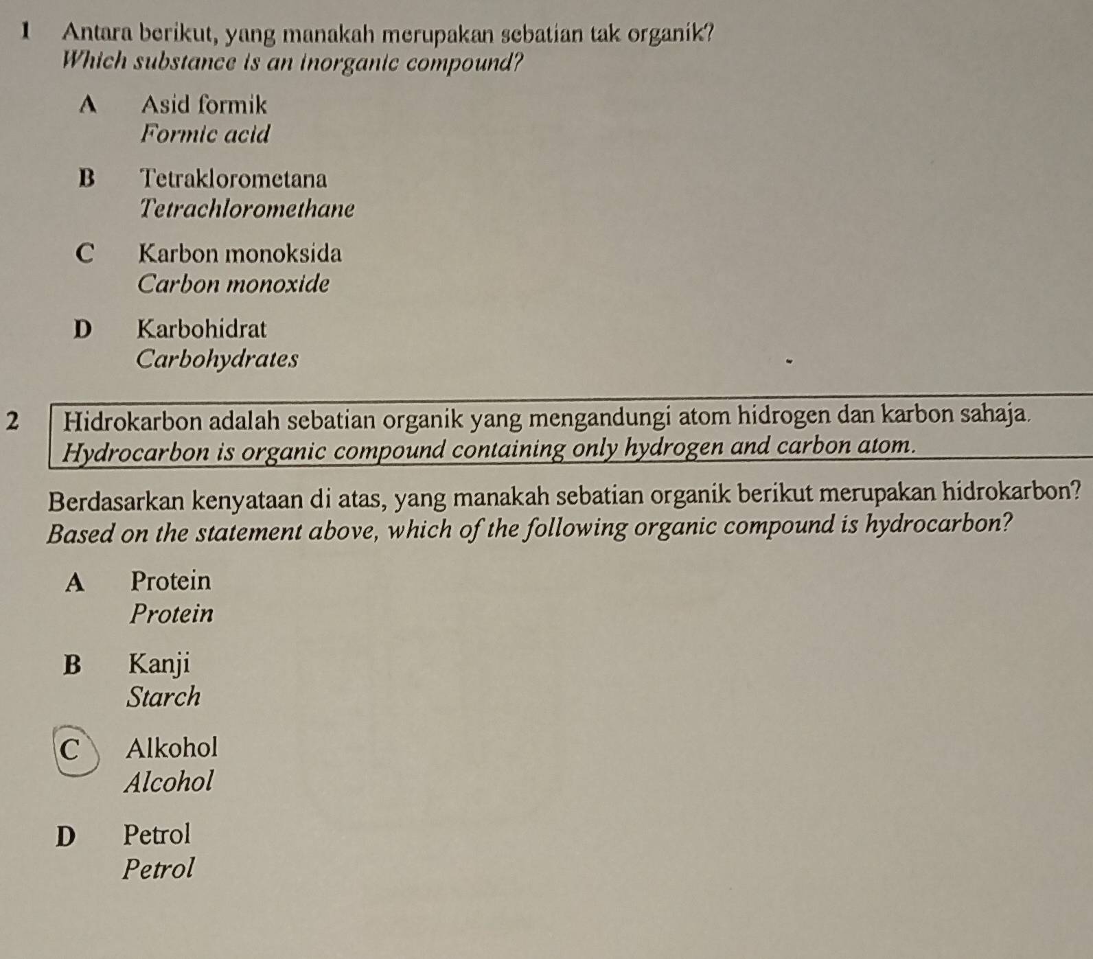 Antara berikut, yang manakah merupakan sebatian tak organik?
Which substance is an inorganic compound?
A Asid formik
Formic acid
B Tetraklorometana
Tetrachloromethane
C Karbon monoksida
Carbon monoxide
D Karbohidrat
Carbohydrates
2 Hidrokarbon adalah sebatian organik yang mengandungi atom hidrogen dan karbon sahaja.
Hydrocarbon is organic compound containing only hydrogen and carbon atom.
Berdasarkan kenyataan di atas, yang manakah sebatian organik berikut merupakan hidrokarbon?
Based on the statement above, which of the following organic compound is hydrocarbon?
A Protein
Protein
B Kanji
Starch
C Alkohol
Alcohol
D Petrol
Petrol