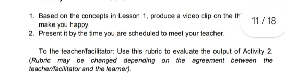 Based on the concepts in Lesson 1, produce a video clip on the th 11 / 18 
make you happy. 
2. Present it by the time you are scheduled to meet your teacher. 
To the teacher/facilitator: Use this rubric to evaluate the output of Activity 2. 
(Rubric may be changed depending on the agreement between the 
teacher/facilitator and the learner).