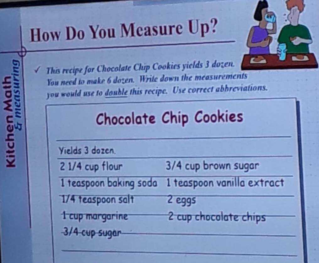 How Do You Measure Up? 
This recipe for Chocolate Chip Cookies yields 3 dozen. 
You need to make 6 dozen. Write down the measurements 
you would use to double this recipe. Use correct abbreviations. 
Chocolate Chip Cookies 
Yields 3 dozen. 
2 1/4 cup flour 3/4 cup brown sugar 
1 teaspoon baking soda 1 teaspoon vanilla extract
1/4 teaspoon salt 2 eggs 
1 cup margarine 2 cup chocolate chips
3/4 cup sugar_ 
_ 
_